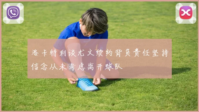洛卡特利谈尤文续约背负责任坚持信念从未考虑离开球队