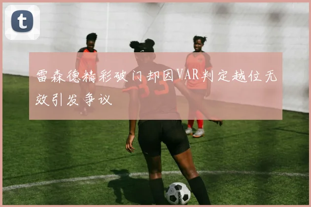 雷森德精彩破门却因VAR判定越位无效引发争议