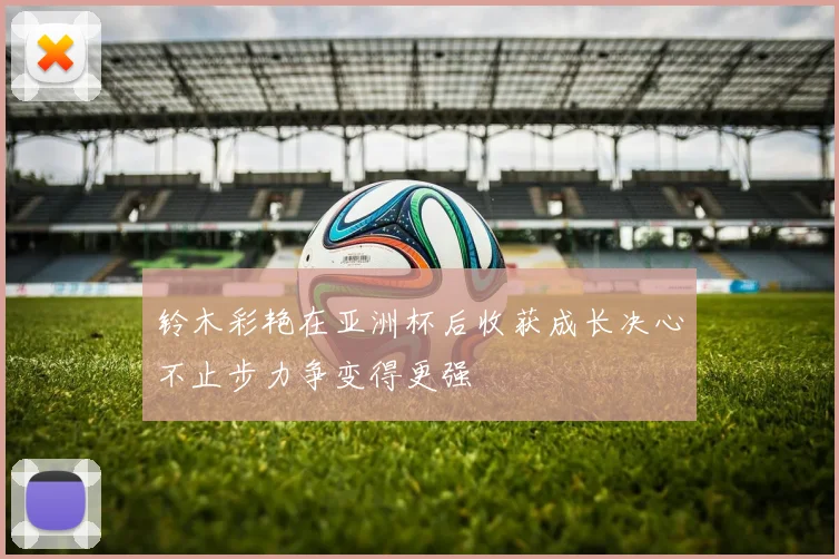铃木彩艳在亚洲杯后收获成长决心不止步力争变得更强