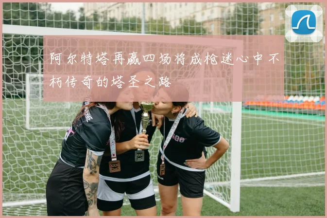 阿尔特塔再赢四场将成枪迷心中不朽传奇的塔圣之路