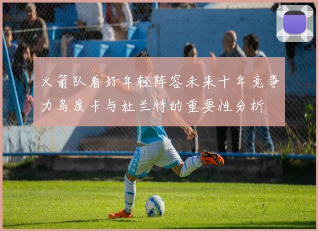 火箭队看好年轻阵容未来十年竞争力乌度卡与杜兰特的重要性分析