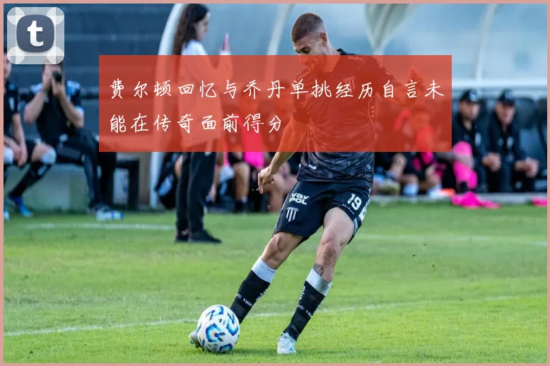 费尔顿回忆与乔丹单挑经历自言未能在传奇面前得分