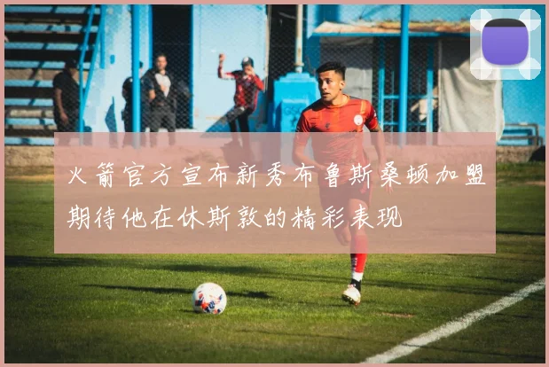 火箭官方宣布新秀布鲁斯桑顿加盟期待他在休斯敦的精彩表现