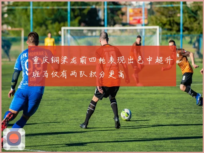 重庆铜梁龙前四轮表现出色中超升班马仅有两队积分更高