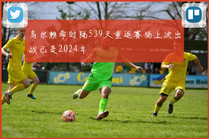 乌尔赖希时隔539天重返赛场上次出战已是2024年