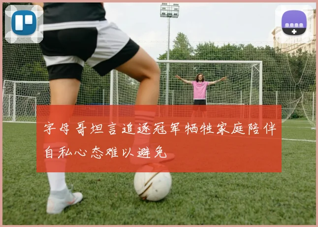 字母哥坦言追逐冠军牺牲家庭陪伴自私心态难以避免