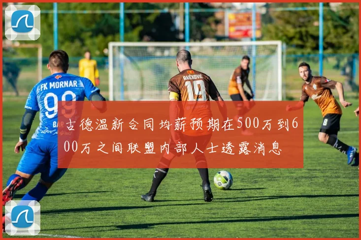 古德温新合同均薪预期在500万到600万之间联盟内部人士透露消息