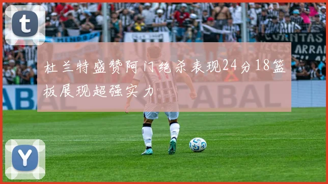 杜兰特盛赞阿门绝杀表现24分18篮板展现超强实力