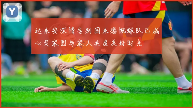 达米安深情告别国米感慨球队已成心灵家园与家人共度美好时光