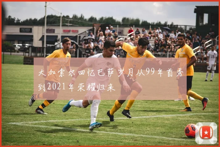 大加索尔回忆巴萨岁月从99年首秀到2021年荣耀归来