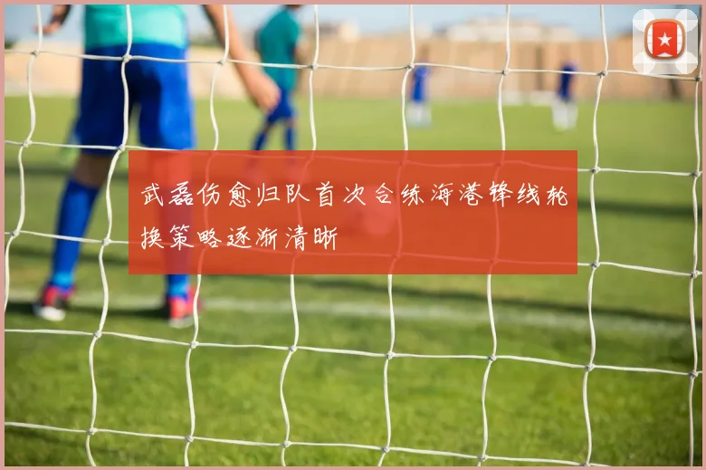 武磊伤愈归队首次合练海港锋线轮换策略逐渐清晰
