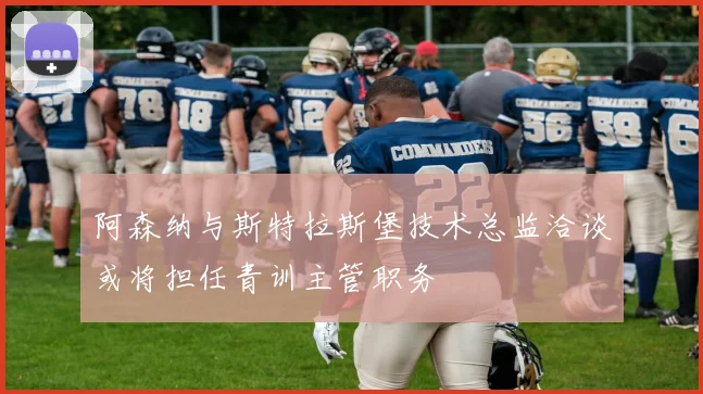 阿森纳与斯特拉斯堡技术总监洽谈或将担任青训主管职务