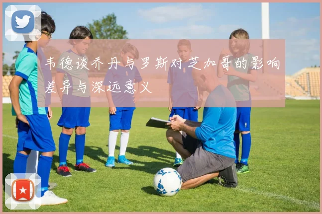 韦德谈乔丹与罗斯对芝加哥的影响差异与深远意义
