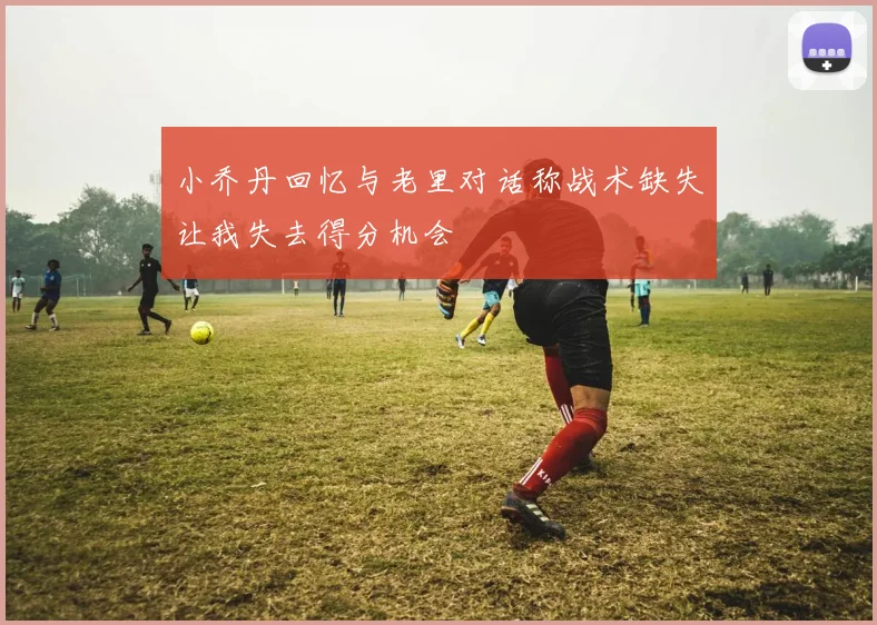 小乔丹回忆与老里对话称战术缺失让我失去得分机会