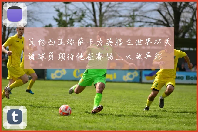 瓦伦西亚称萨卡为英格兰世界杯关键球员期待他在赛场上大放异彩