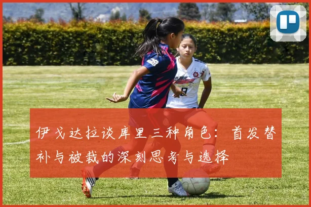 伊戈达拉谈库里三种角色：首发替补与被裁的深刻思考与选择