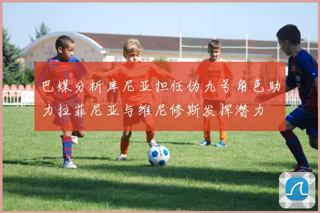 巴媒分析库尼亚担任伪九号角色助力拉菲尼亚与维尼修斯发挥潜力