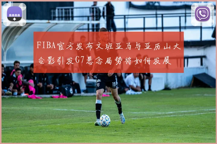 FIBA官方发布文班亚马与亚历山大合影引发G7悬念局势将如何发展