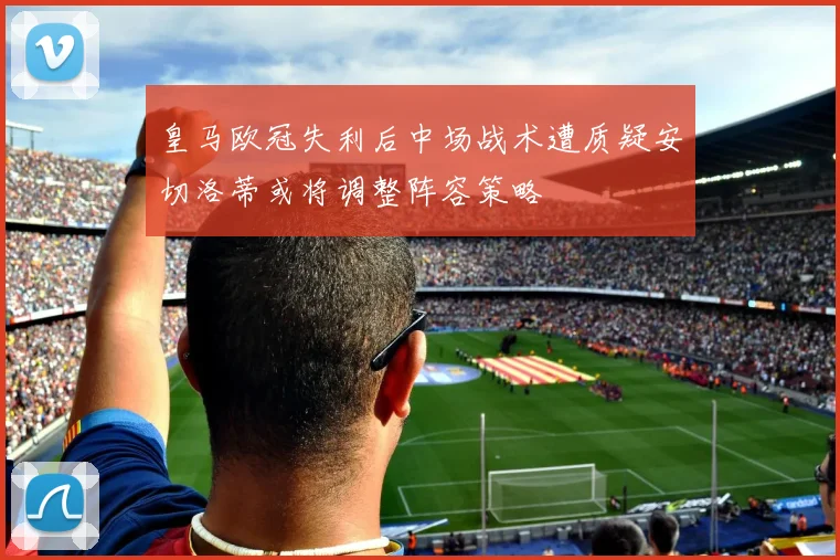 皇马欧冠失利后中场战术遭质疑安切洛蒂或将调整阵容策略