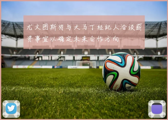 尤文图斯将与大马丁经纪人洽谈薪资事宜以确定未来合作方向