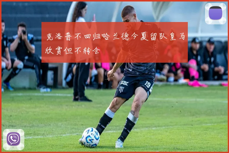 克洛普不回归哈兰德今夏留队皇马欣赏但不转会