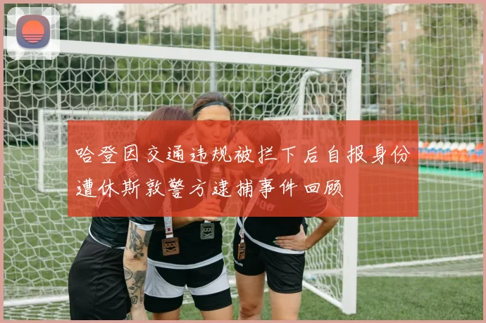 哈登因交通违规被拦下后自报身份遭休斯敦警方逮捕事件回顾