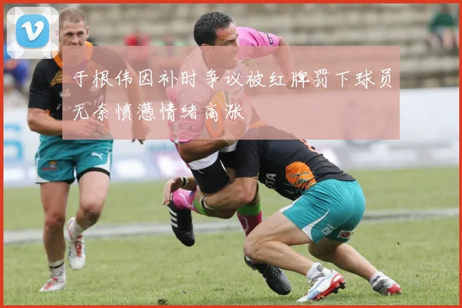 于根伟因补时争议被红牌罚下球员无奈愤懑情绪高涨