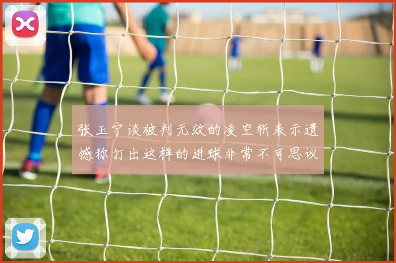 张玉宁谈被判无效的凌空斩表示遗憾称打出这样的进球非常不可思议
