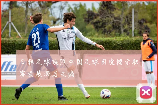 日韩足球映照中国足球困境揭示联赛发展滞后之痛