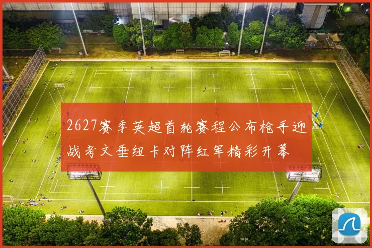 2627赛季英超首轮赛程公布枪手迎战考文垂纽卡对阵红军精彩开幕