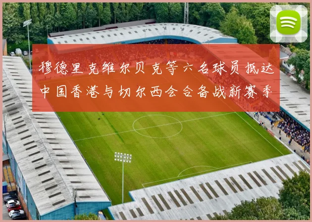 穆德里克维尔贝克等六名球员抵达中国香港与切尔西会合备战新赛季