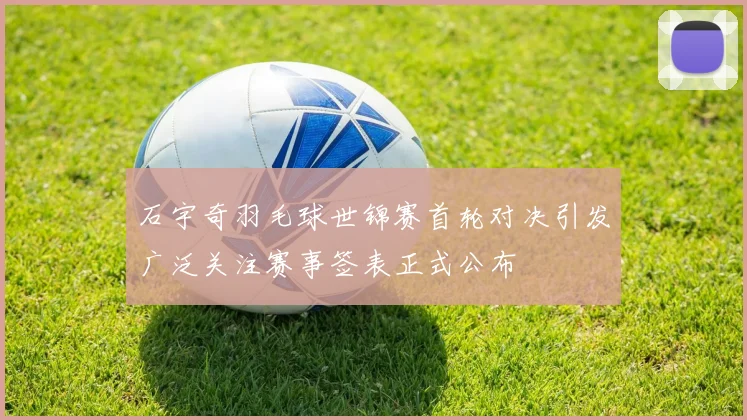 石宇奇羽毛球世锦赛首轮对决引发广泛关注赛事签表正式公布